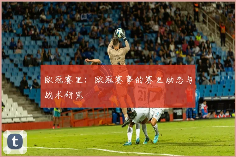 欧冠赛里：欧冠赛事的赛里动态与战术研究