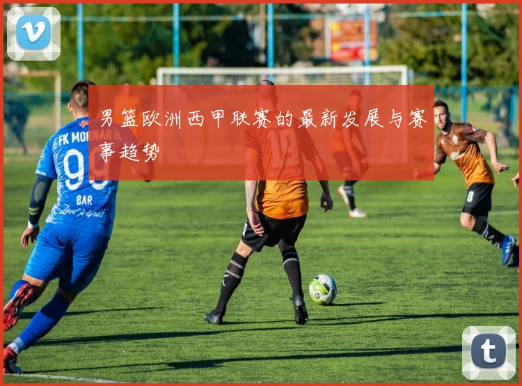 男篮欧洲西甲联赛的最新发展与赛事趋势