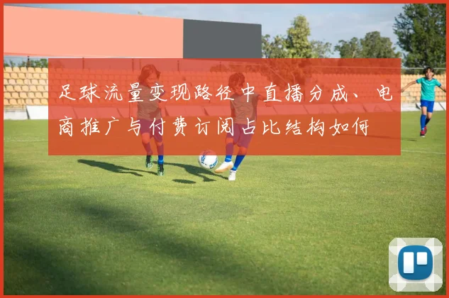足球流量变现路径中直播分成、电商推广与付费订阅占比结构如何