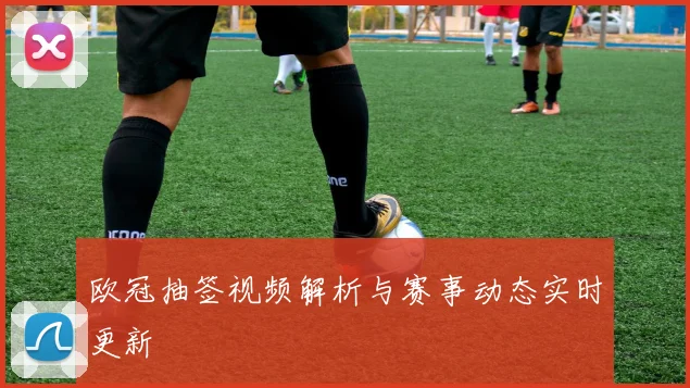 欧冠抽签视频解析与赛事动态实时更新