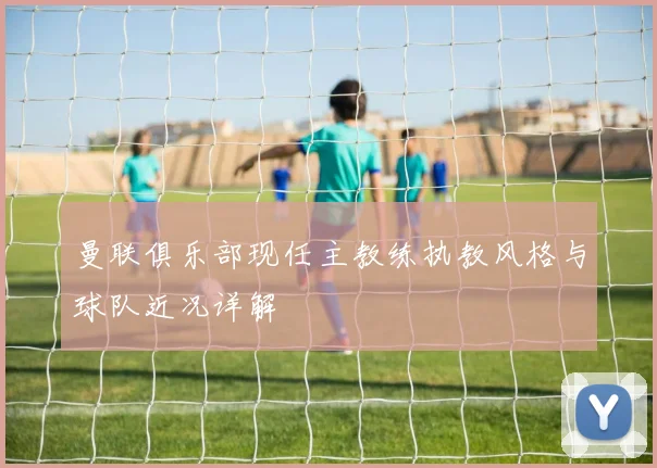 曼联俱乐部现任主教练执教风格与球队近况详解